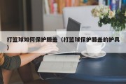 打篮球如何保护膝盖（打篮球保护膝盖的护具）
