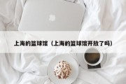 上海的篮球馆（上海的篮球馆开放了吗）