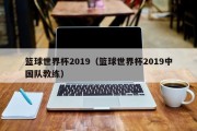 篮球世界杯2019（篮球世界杯2019中国队教练）